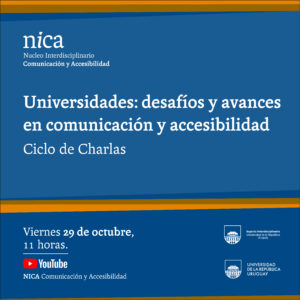 Sobre fondo azul el texto en letras blancas. 
Líneas gruesas horizontales de color naranjas y forma curva atraviesan la imagen en la parte superior e inferior. 

Ciclo de Charlas

En la esquina superior derecha: Logo nica: Núcleo Interdisciplinario Comunicación y Accesibilidad.

Abajo a la izquierda: Viernes 29 de octubre, 11 horas. 

Canal de Youtube del NICA UDELAR Comunicación y Accesibilidad.

A la derecha: Logos Espacio Interdisciplinario y Universidad de la República. 